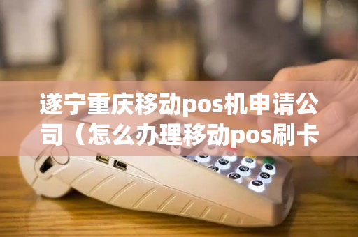 遂宁重庆移动pos机申请公司（怎么办理移动pos刷卡机）-第1张图片-银联POS机中心