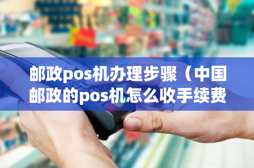 邮政pos机办理步骤（中国邮政的pos机怎么收手续费）-第1张图片-银联POS机中心