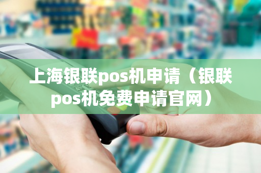 上海银联pos机申请（银联pos机免费申请官网）-第1张图片-银联POS机中心