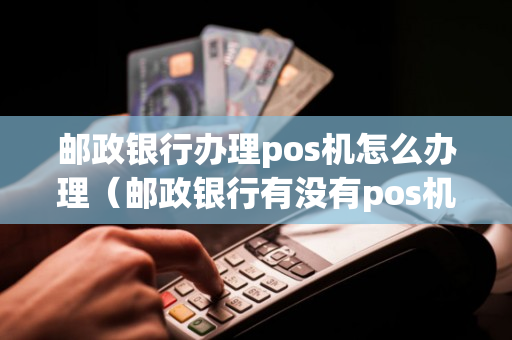 邮政银行办理pos机怎么办理（邮政银行有没有pos机）-第1张图片-银联POS机中心