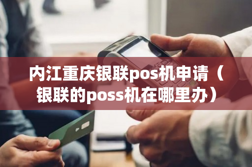 内江重庆银联pos机申请（银联的poss机在哪里办）-第1张图片-银联POS机中心